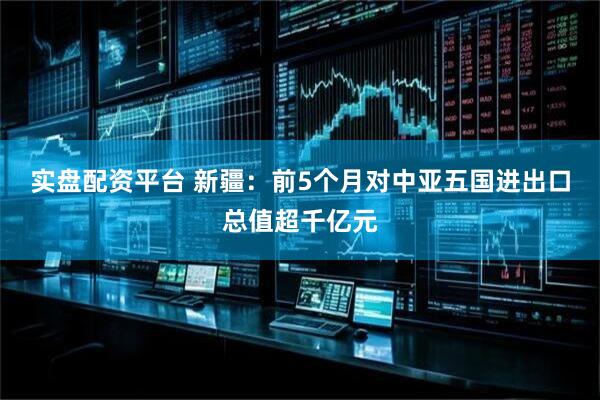 实盘配资平台 新疆：前5个月对中亚五国进出口总值超千亿元