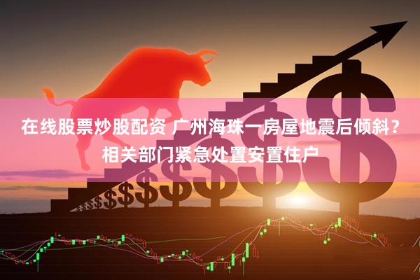 在线股票炒股配资 广州海珠一房屋地震后倾斜？相关部门紧急处置安置住户