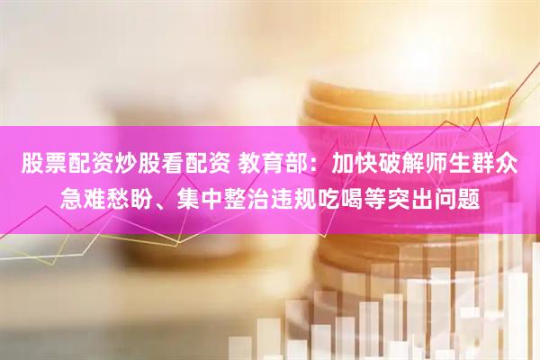 股票配资炒股看配资 教育部：加快破解师生群众急难愁盼、集中整治违规吃喝等突出问题