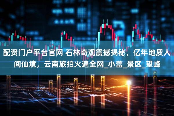 配资门户平台官网 石林奇观震撼揭秘，亿年地质人间仙境，云南旅拍火遍全网_小蕾_景区_望峰