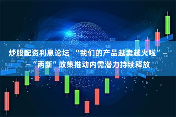 炒股配资利息论坛  “我们的产品越卖越火啦”——“两新”政策推动内需潜力持续释放