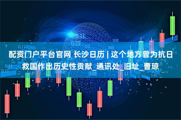 配资门户平台官网 长沙日历 | 这个地方曾为抗日救国作出历史性贡献_通讯处_旧址_曹琼