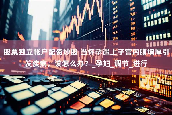 股票独立帐户配资炒股 当怀孕遇上子宫内膜增厚引发疾病，该怎么办？_孕妇_调节_进行