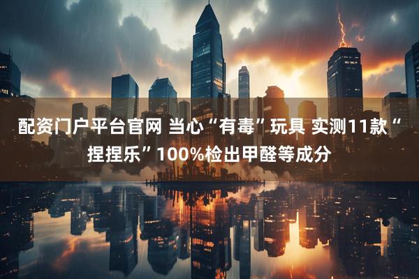 配资门户平台官网 当心“有毒”玩具 实测11款“捏捏乐”100%检出甲醛等成分