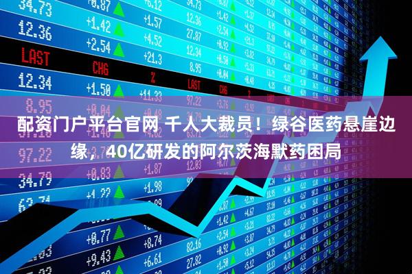 配资门户平台官网 千人大裁员！绿谷医药悬崖边缘，40亿研发的阿尔茨海默药困局