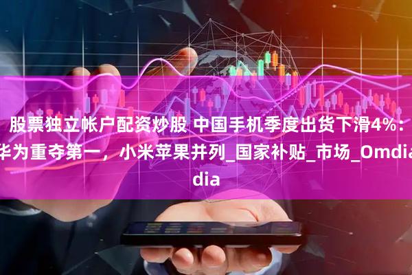 股票独立帐户配资炒股 中国手机季度出货下滑4%：华为重夺第一，小米苹果并列_国家补贴_市场_Omdia