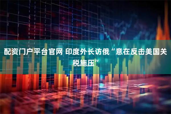 配资门户平台官网 印度外长访俄“意在反击美国关税施压”