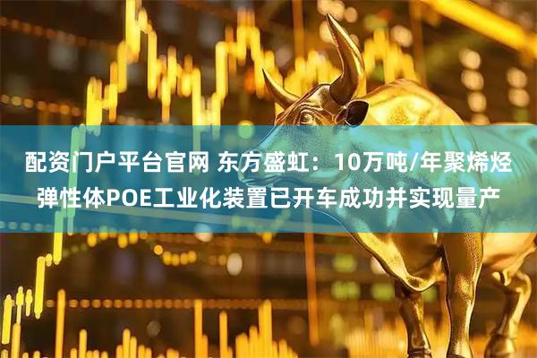 配资门户平台官网 东方盛虹：10万吨/年聚烯烃弹性体POE工业化装置已开车成功并实现量产