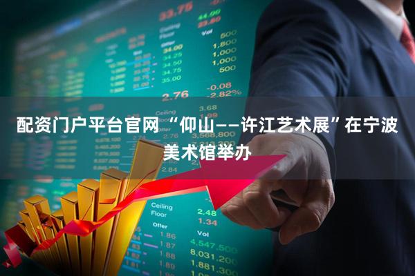 配资门户平台官网 “仰山——许江艺术展”在宁波美术馆举办