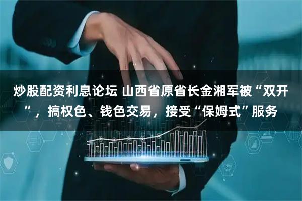 炒股配资利息论坛 山西省原省长金湘军被“双开”，搞权色、钱色交易，接受“保姆式”服务