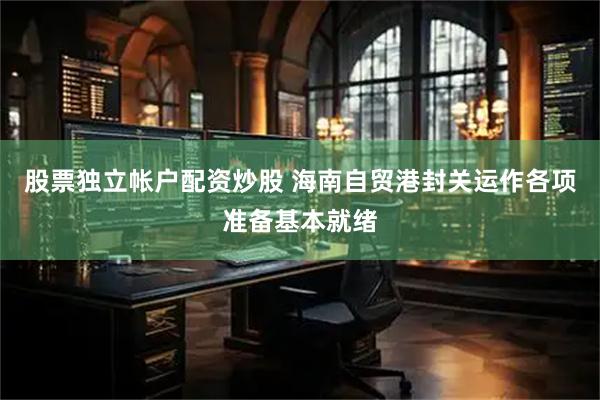 股票独立帐户配资炒股 海南自贸港封关运作各项准备基本就绪