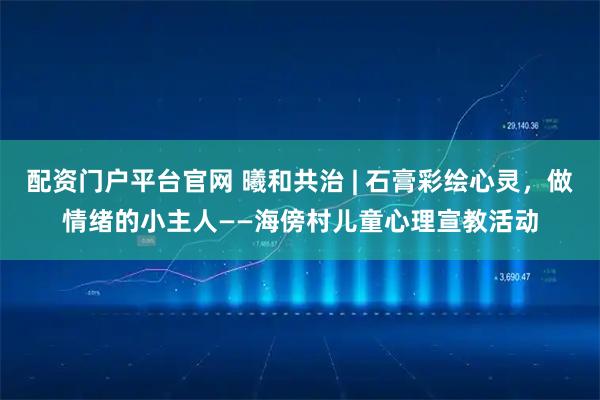 配资门户平台官网 曦和共治 | 石膏彩绘心灵，做情绪的小主人——海傍村儿童心理宣教活动