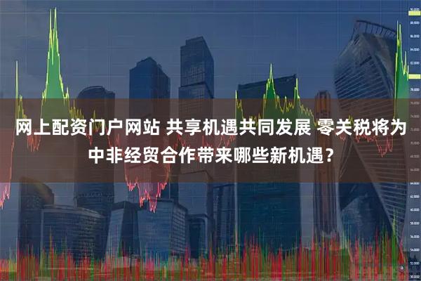 网上配资门户网站 共享机遇共同发展 零关税将为中非经贸合作带来哪些新机遇？