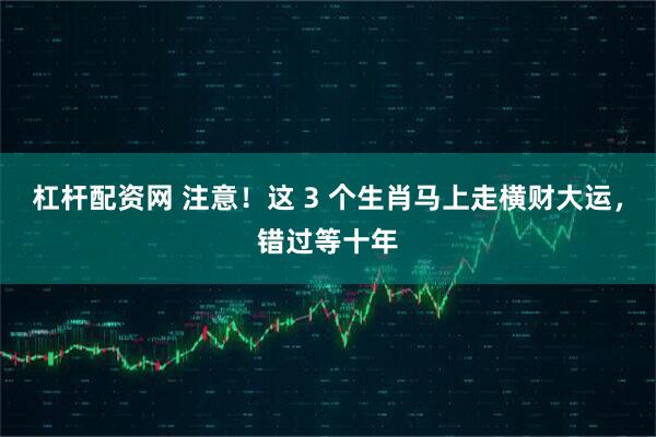 杠杆配资网 注意！这 3 个生肖马上走横财大运，错过等十年