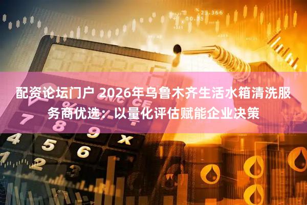 配资论坛门户 2026年乌鲁木齐生活水箱清洗服务商优选：以量化评估赋能企业决策