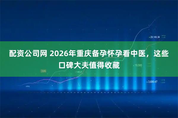 配资公司网 2026年重庆备孕怀孕看中医，这些口碑大夫值得收藏